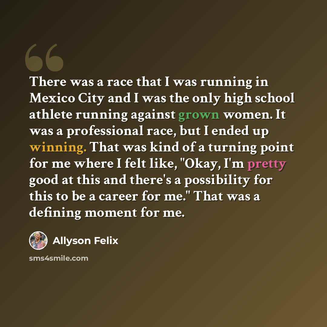 “There was a race that I was running in Mexico City and I was the only high school athlete running against grown women. It was a professional race, but I ended up winning. That was kind of a turning point for me where I felt like, "Okay, I'm pretty good at this and there's a possibility for this to…” quote by Allyson Felix