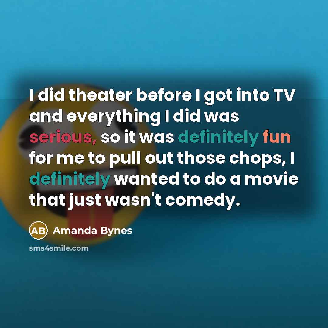 “I did theater before I got into TV and everything I did was serious, so it was definitely fun for me to pull out those chops, I definitely wanted to do a movie that just wasn't comedy.” quote by Amanda Bynes
