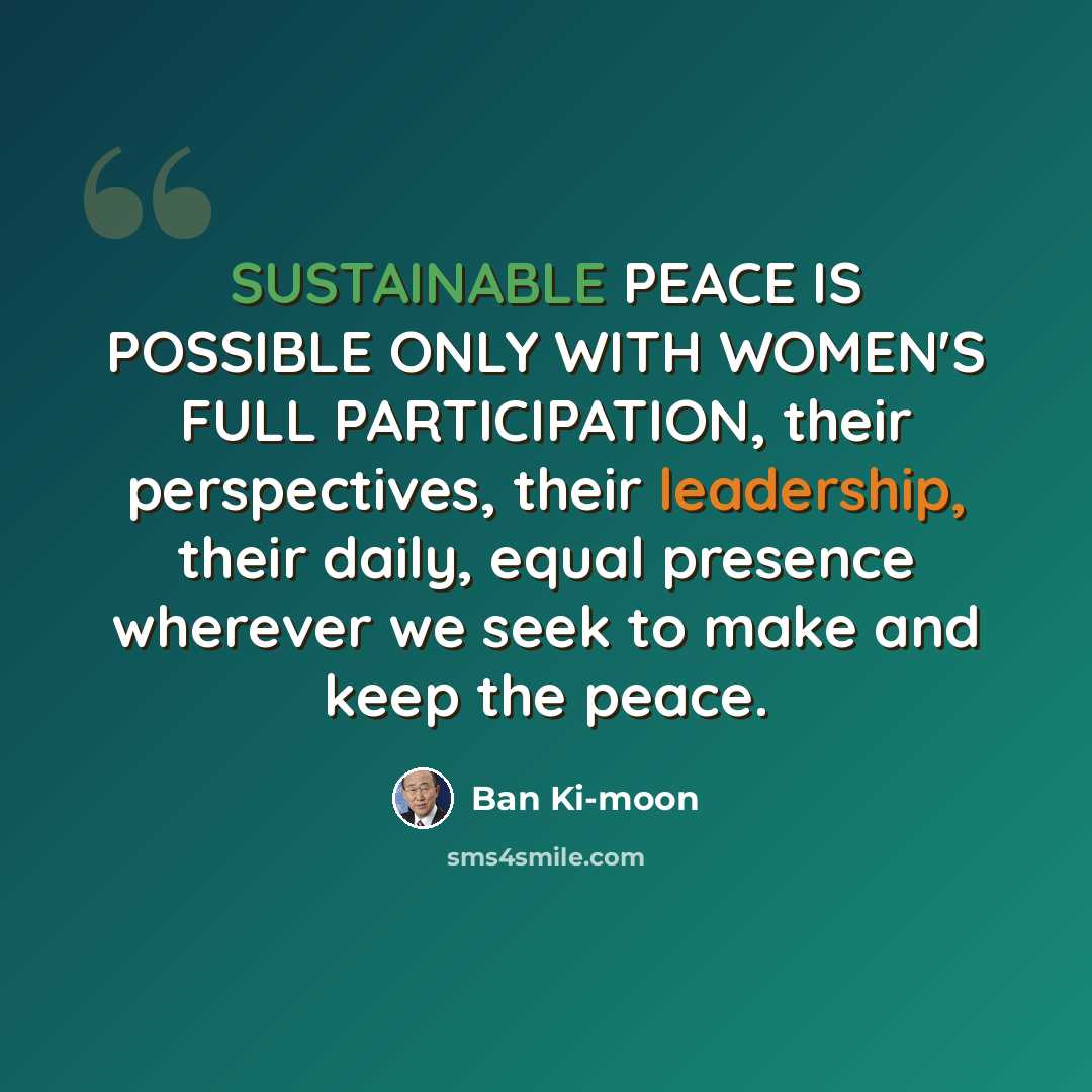 “SUSTAINABLE PEACE IS POSSIBLE ONLY WITH WOMEN'S FULL PARTICIPATION, their perspectives, their leadership, their daily, equal presence wherever we seek to make and keep the peace.” quote by Ban Ki-moon