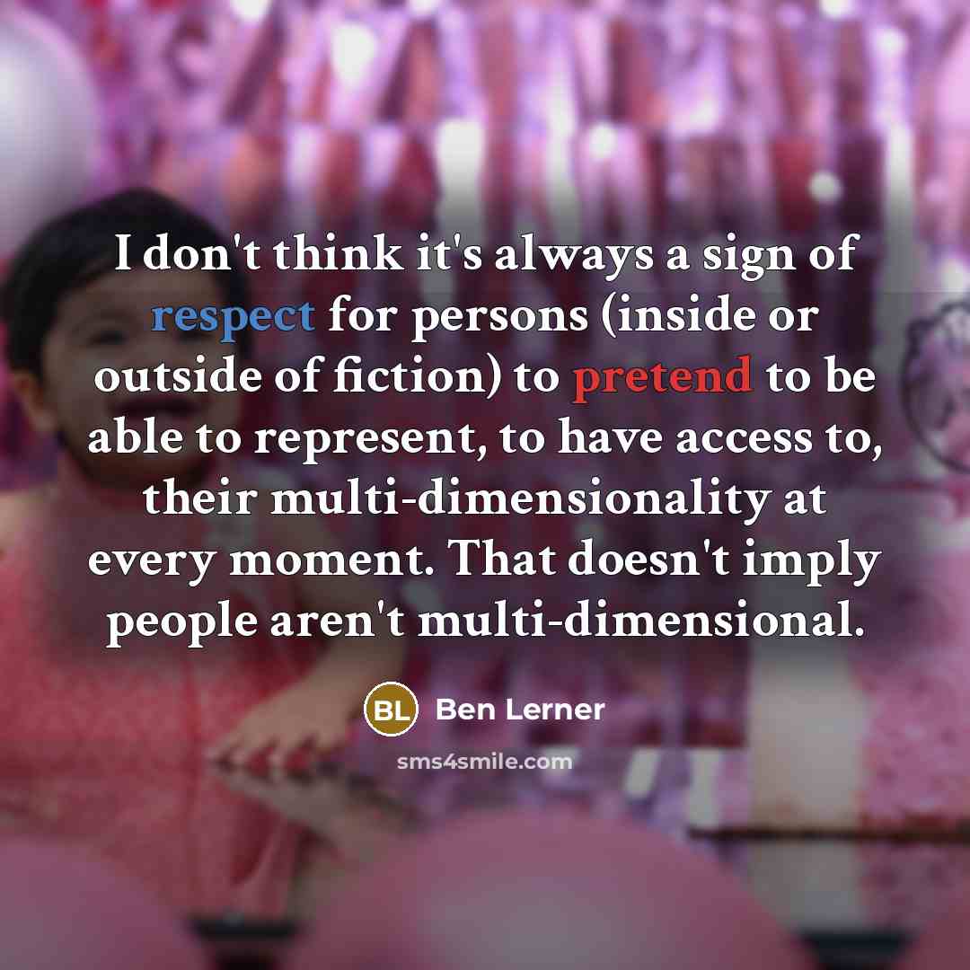 “I don't think it's always a sign of respect for persons (inside or outside of fiction) to pretend to be able to represent, to have access to, their multi-dimensionality at every moment. That doesn't imply people aren't multi-dimensional.” quote by Ben Lerner