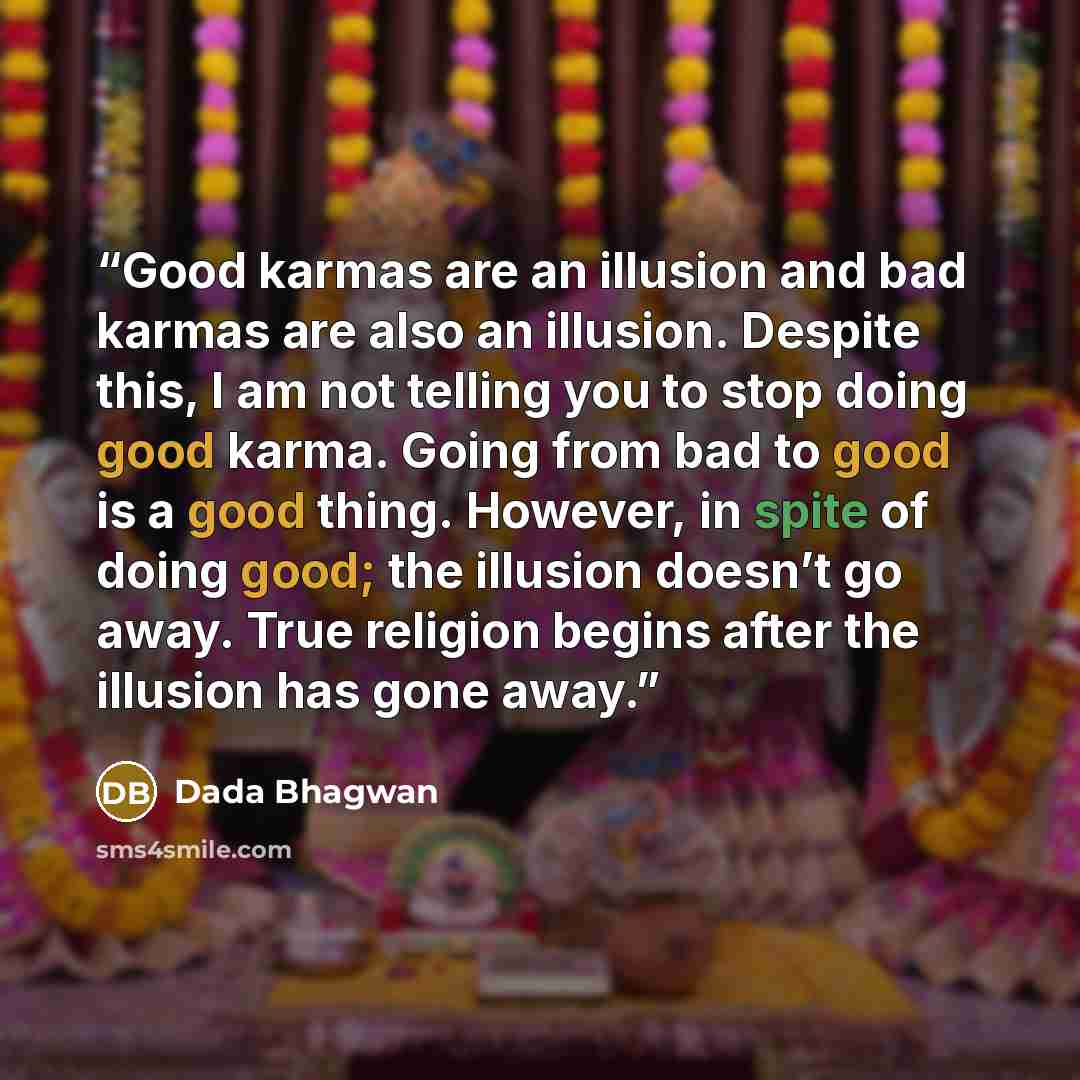 “Good karmas are an illusion and bad karmas are also an illusion. Despite this, I am not telling you to stop doing good karma. Going from bad to good is a good thing. However, in spite of doing good; the illusion doesn’t go away. True religion begins after the illusion has gone away.” quote by Dada Bhagwan