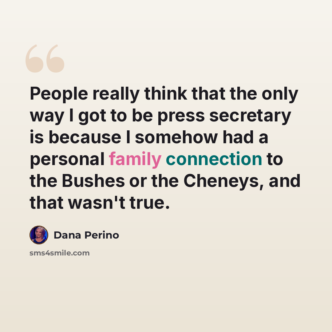 “People really think that the only way I got to be press secretary is because I somehow had a personal family connection to the Bushes or the Cheneys, and that wasn't true.” quote by Dana Perino