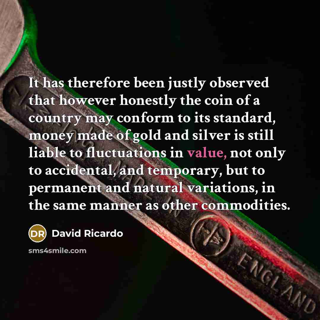 “It has therefore been justly observed that however honestly the coin of a country may conform to its standard, money made of gold and silver is still liable to fluctuations in value, not only to accidental, and temporary, but to permanent and natural variations, in the same manner as other…” quote by David Ricardo