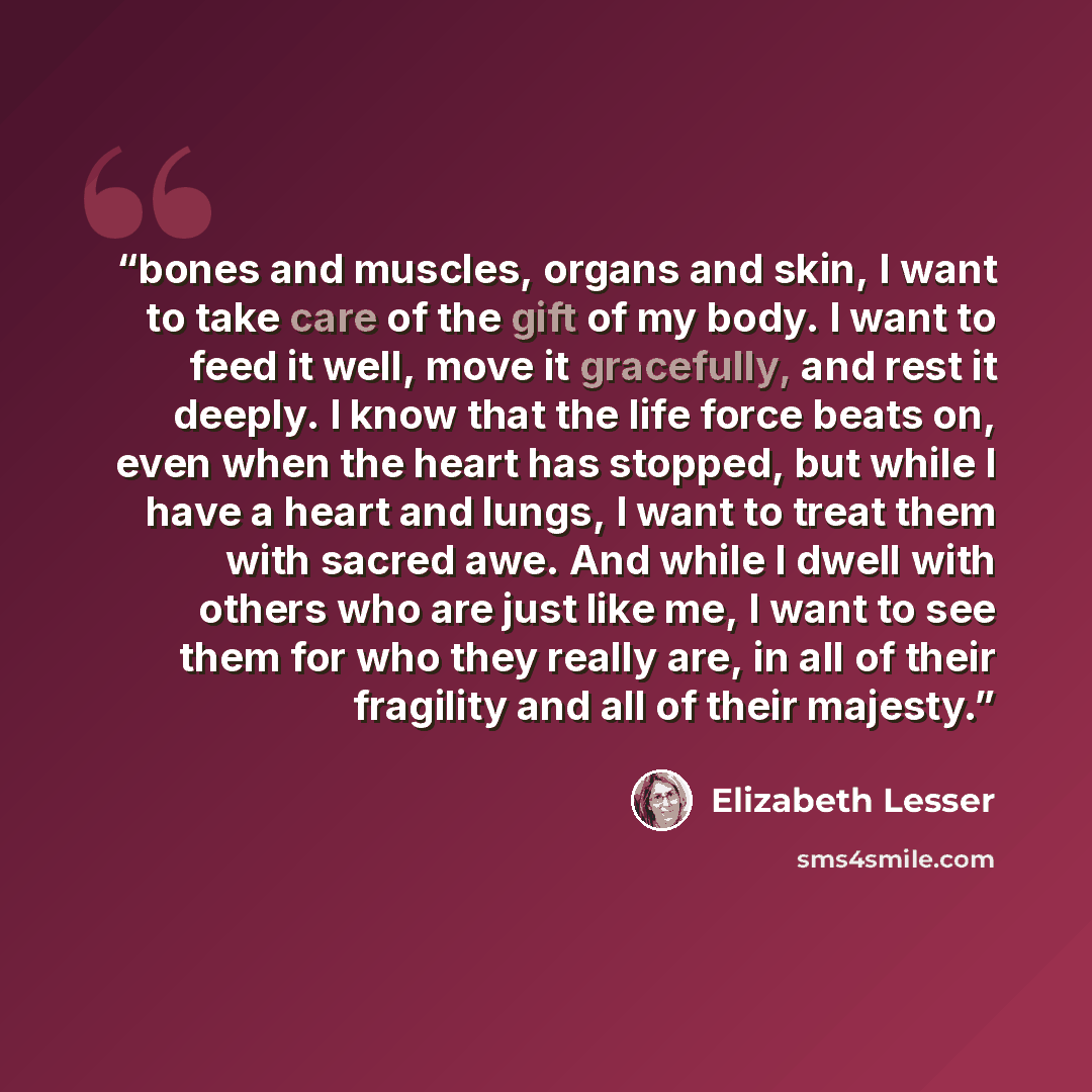 “bones and muscles, organs and skin, I want to take care of the gift of my body. I want to feed it well, move it gracefully, and rest it deeply. I know that the life force beats on, even when the heart has stopped, but while I have a heart and lungs, I want to treat them with sacred awe. And while…” quote by Elizabeth Lesser