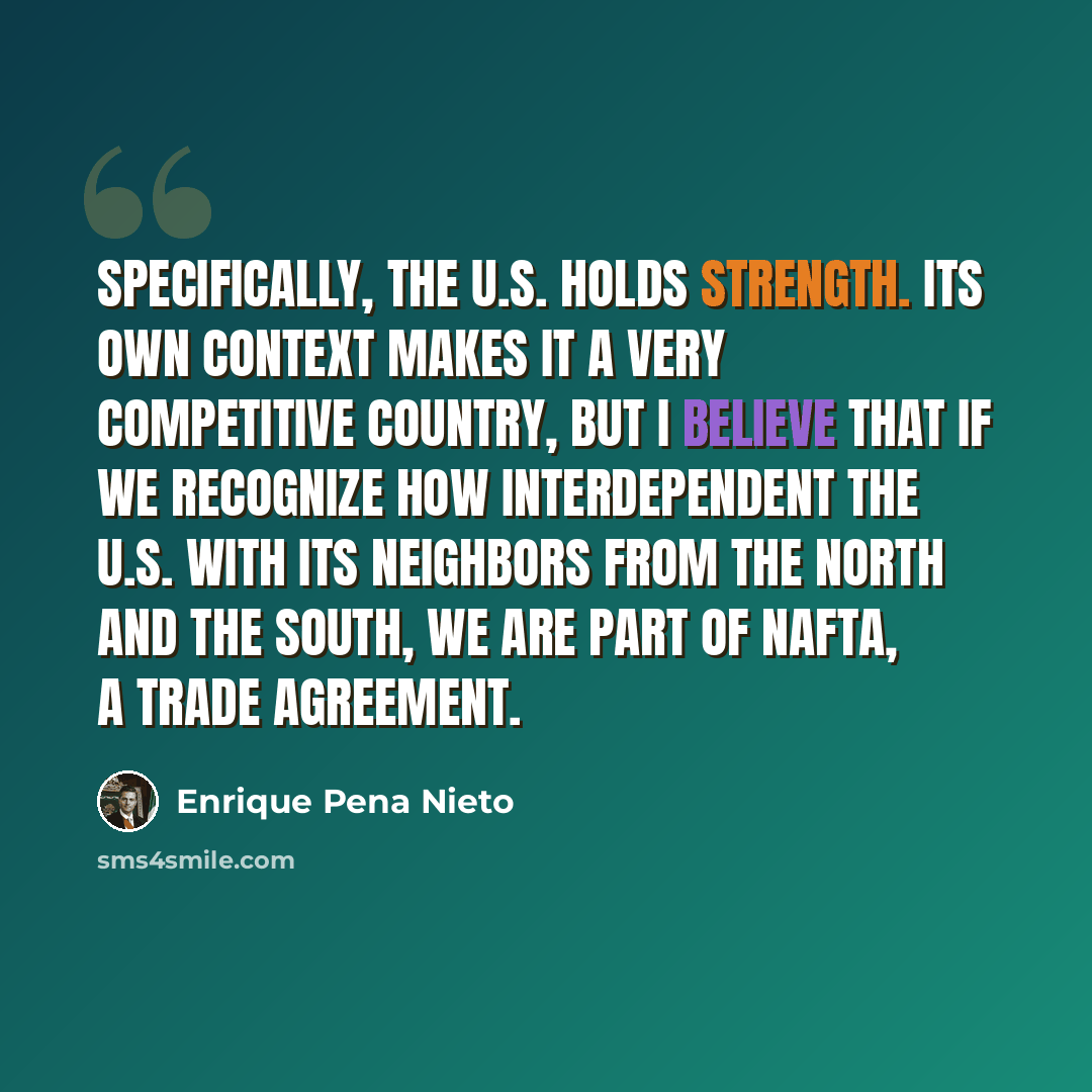 “Specifically, the U.S. holds strength. Its own context makes it a very competitive country, but I believe that if we recognize how interdependent the U.S. with its neighbors from the North and the South, we are part of NAFTA, a trade agreement.” quote by Enrique Pena Nieto