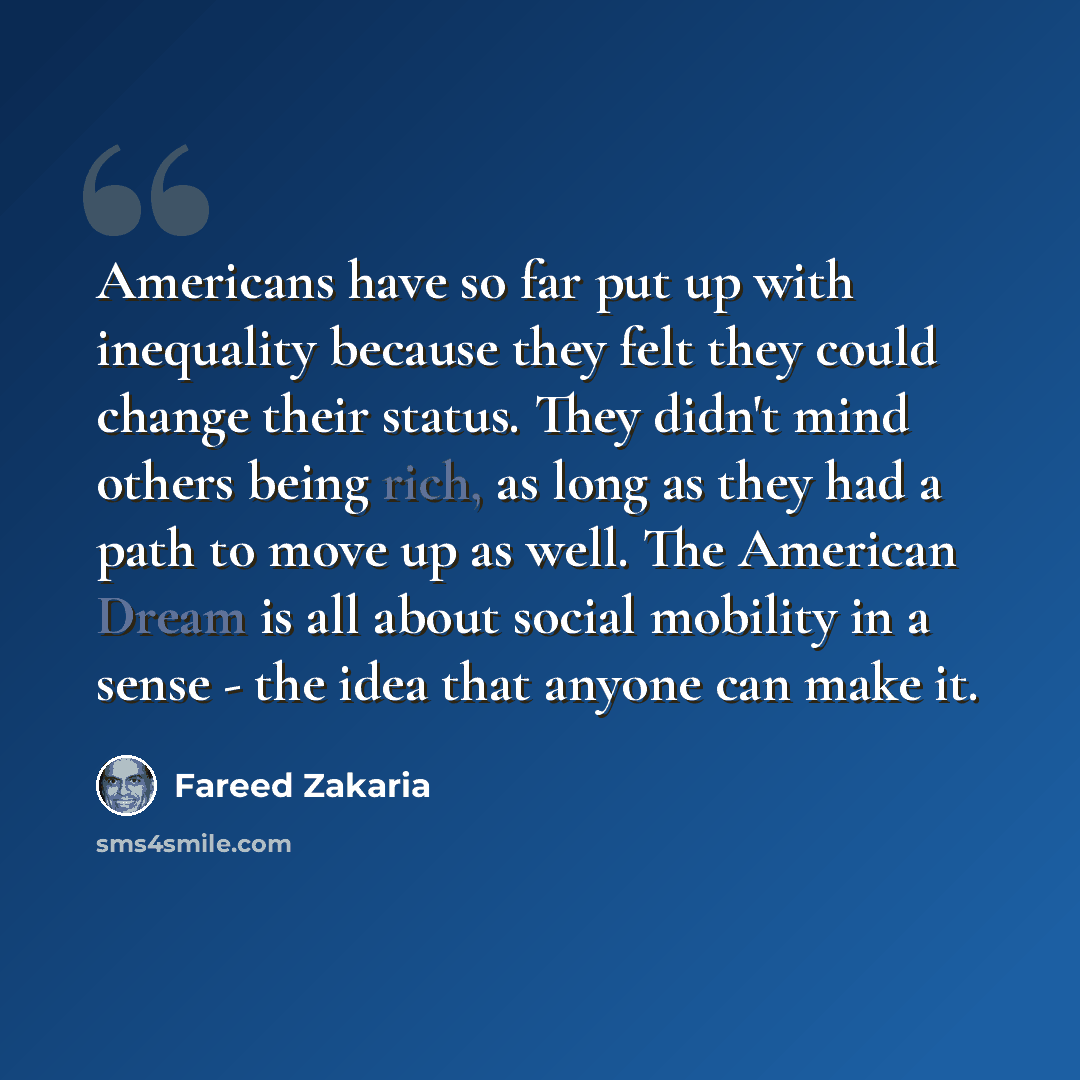 “Americans have so far put up with inequality because they felt they could change their status. They didn't mind others being rich, as long as they had a path to move up as well. The American Dream is all about social mobility in a sense - the idea that anyone can make it.” quote by Fareed Zakaria