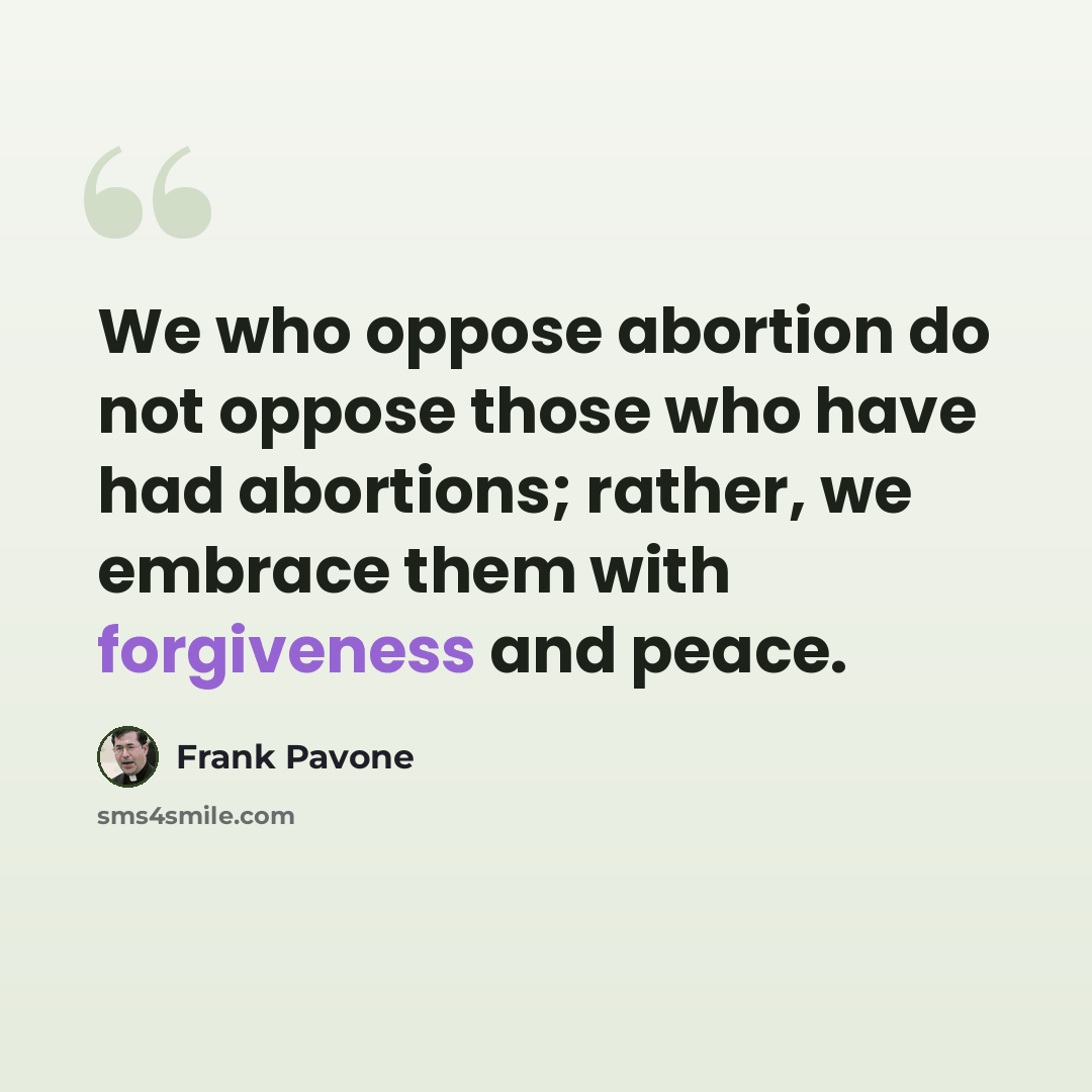 “We who oppose abortion do not oppose those who have had abortions; rather, we embrace them with forgiveness and peace.” quote by Frank Pavone