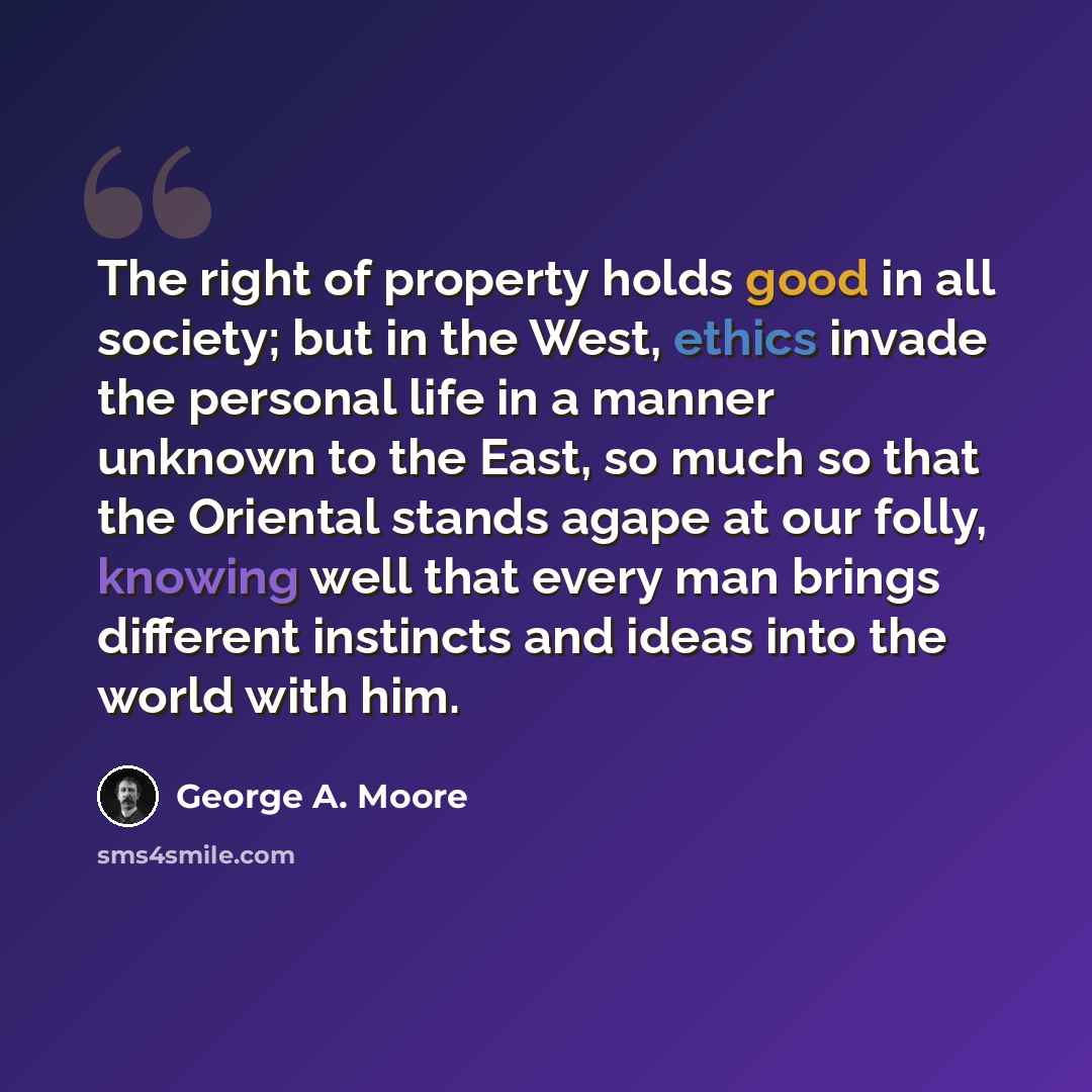 “The right of property holds good in all society; but in the West, ethics invade the personal life in a manner unknown to the East, so much so that the Oriental stands agape at our folly, knowing well that every man brings different instincts and ideas into the world with him.” quote by George A. Moore