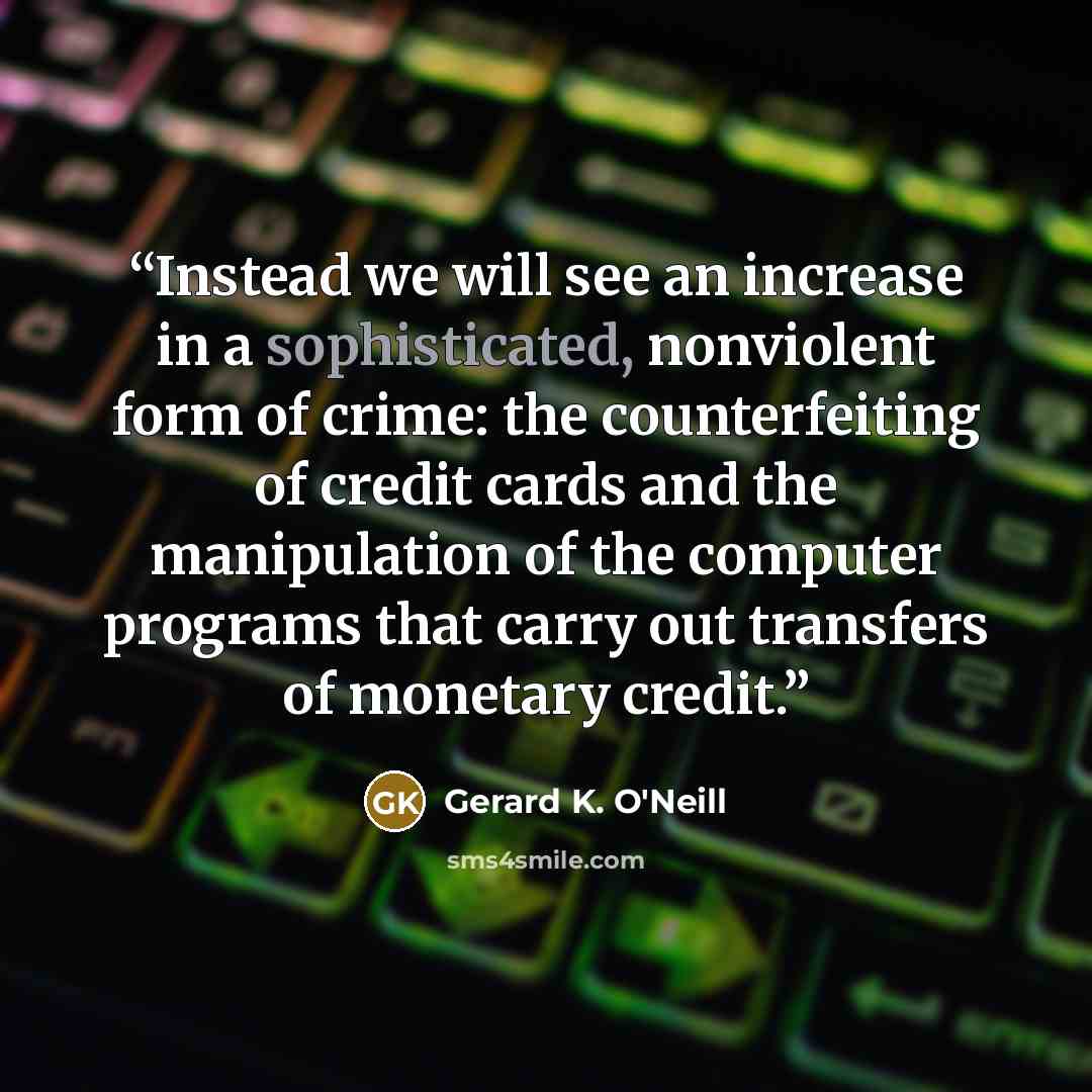 “Instead we will see an increase in a sophisticated, nonviolent form of crime: the counterfeiting of credit cards and the manipulation of the computer programs that carry out transfers of monetary credit.” quote by Gerard K. O'Neill