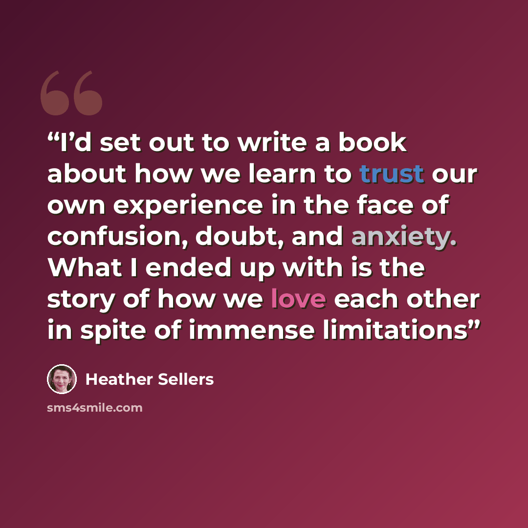 “I’d set out to write a book about how we learn to trust our own experience in the face of confusion, doubt, and anxiety. What I ended up with is the story of how we love each other in spite of immense limitations” quote by Heather Sellers