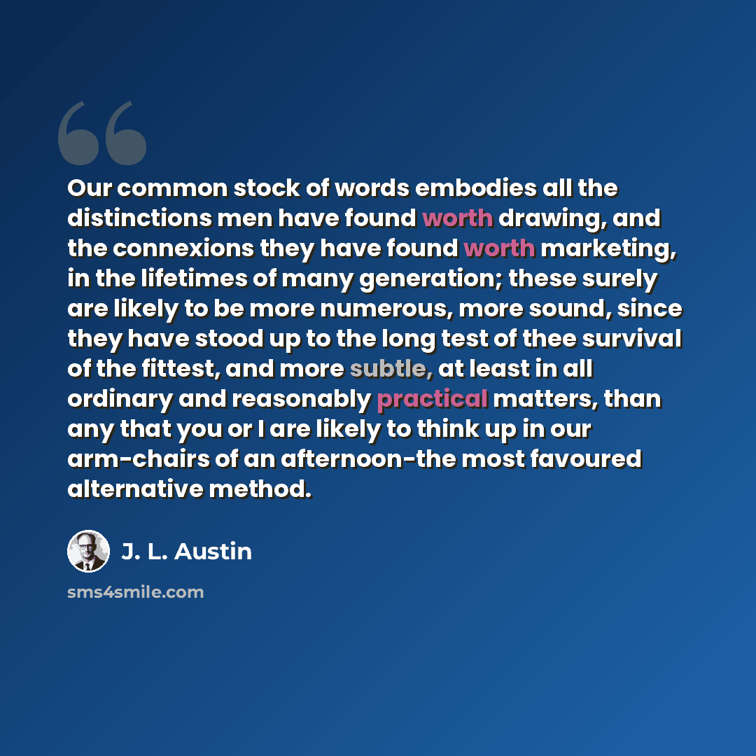 “Our common stock of words embodies all the distinctions men have found worth drawing, and the connexions they have found worth marketing, in the lifetimes of many generation; these surely are likely to be more numerous, more sound, since they have stood up to the long test of thee survival of the…” quote by J. L. Austin