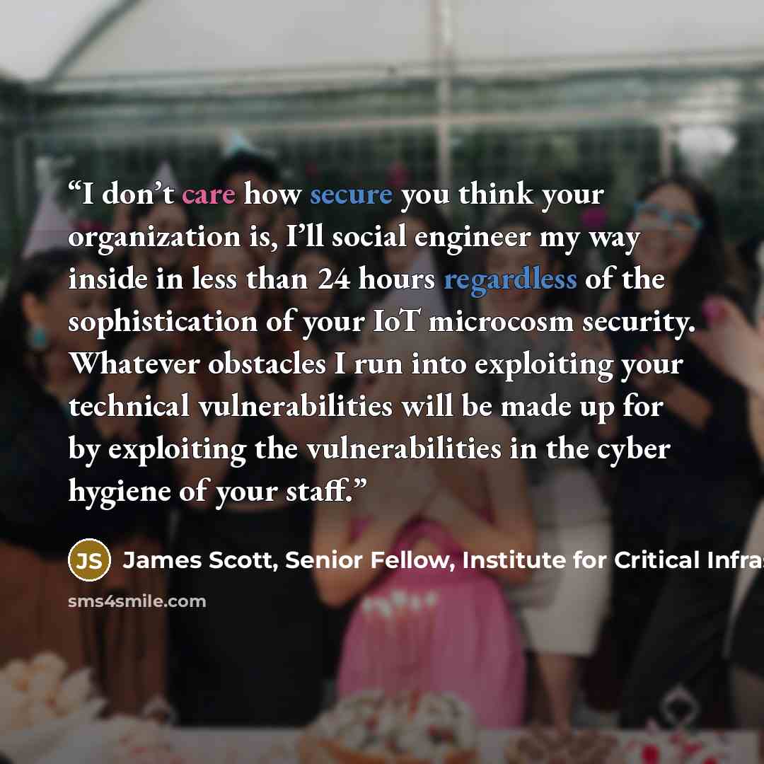 “I don’t care how secure you think your organization is, I’ll social engineer my way inside in less than 24 hours regardless of the sophistication of your IoT microcosm security. Whatever obstacles I run into exploiting your technical vulnerabilities will be made up for by exploiting the…” quote by James Scott, Senior Fellow, Institute for Critical Infrastructure Technology