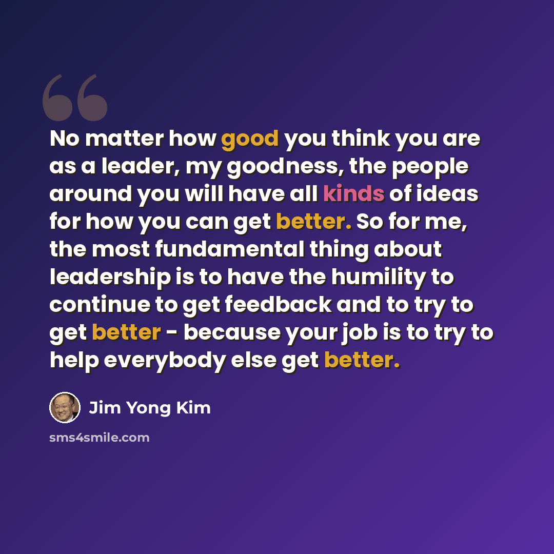 “No matter how good you think you are as a leader, my goodness, the people around you will have all kinds of ideas for how you can get better. So for me, the most fundamental thing about leadership is to have the humility to continue to get feedback and to try to get better - because your job is to…” quote by Jim Yong Kim