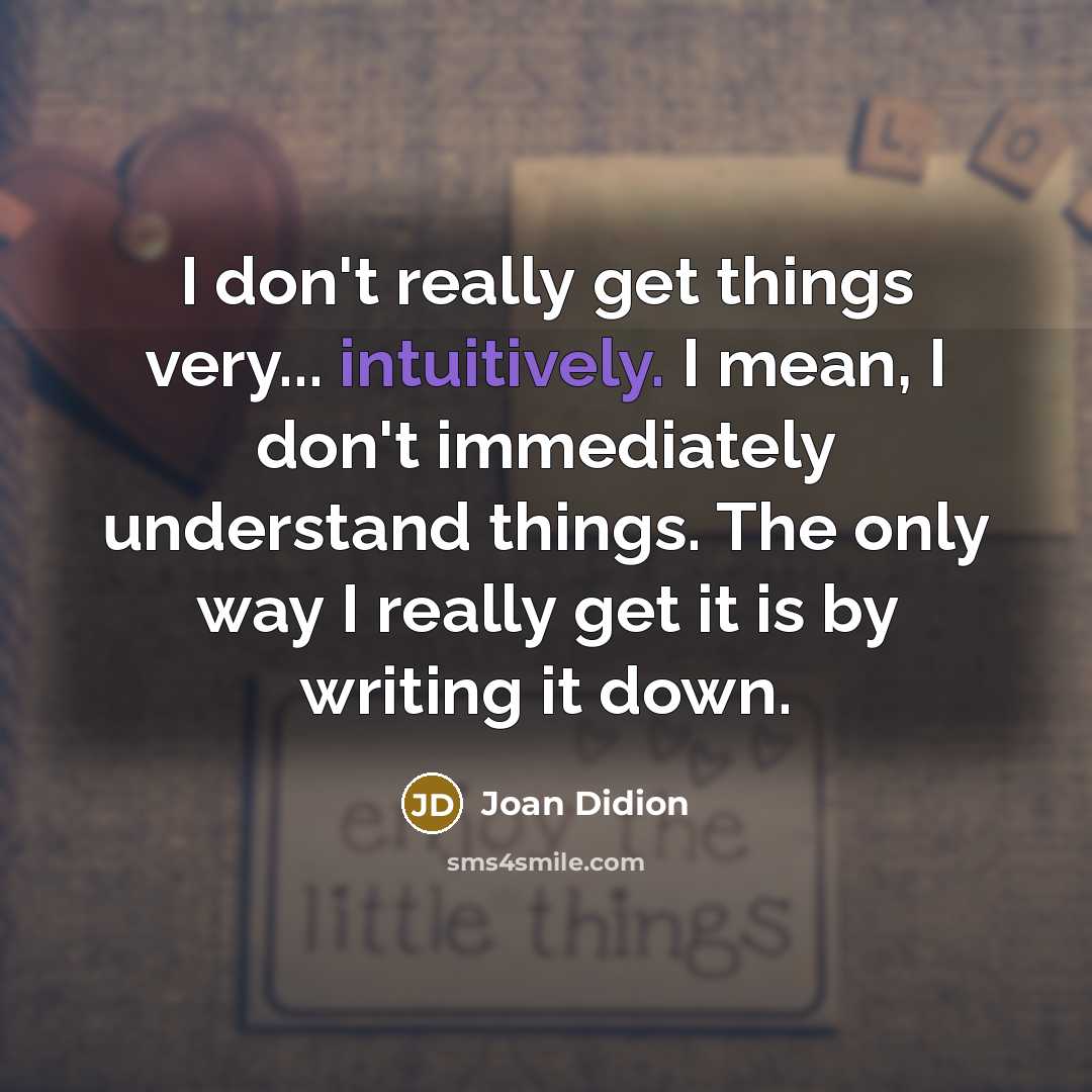“I don't really get things very... intuitively. I mean, I don't immediately understand things. The only way I really get it is by writing it down.” quote by Joan Didion