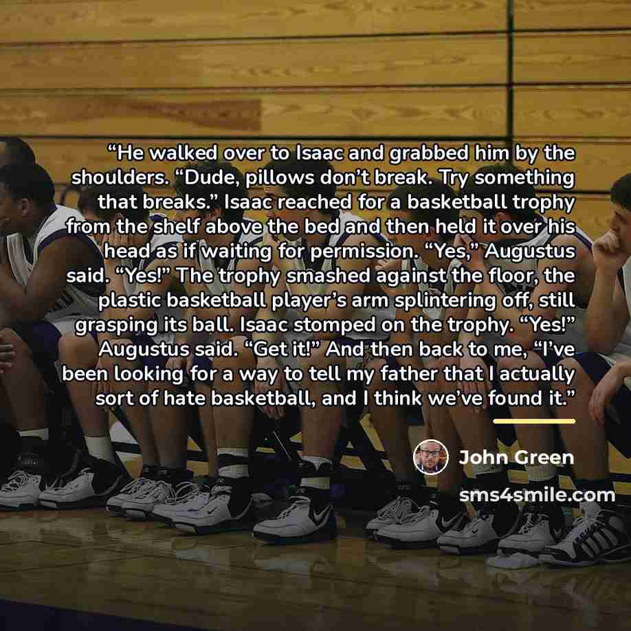 “He walked over to Isaac and grabbed him by the shoulders. “Dude, pillows don’t break. Try something that breaks.” Isaac reached for a basketball trophy from the shelf above the bed and then held it over his head as if waiting for permission. “Yes,” Augustus said. “Yes!” The trophy smashed against…” quote by John Green
