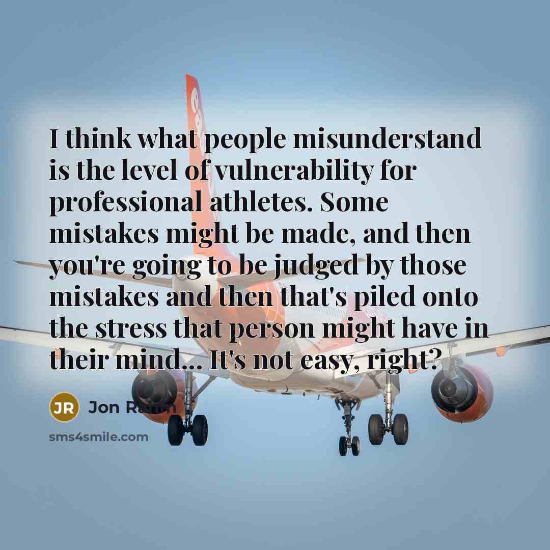“I think what people misunderstand is the level of vulnerability for professional athletes. Some mistakes might be made, and then you're going to be judged by those mistakes and then that's piled onto the stress that person might have in their mind... It's not easy, right?” quote by Jon Rahm