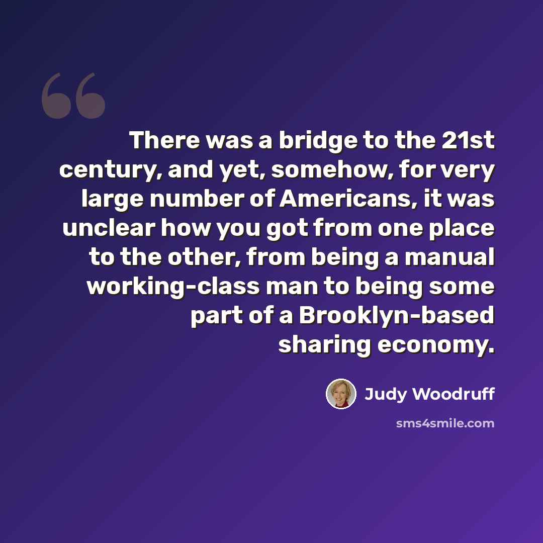 “There was a bridge to the 21st century, and yet, somehow, for very large number of Americans, it was unclear how you got from one place to the other, from being a manual working-class man to being some part of a Brooklyn-based sharing economy.” quote by Judy Woodruff
