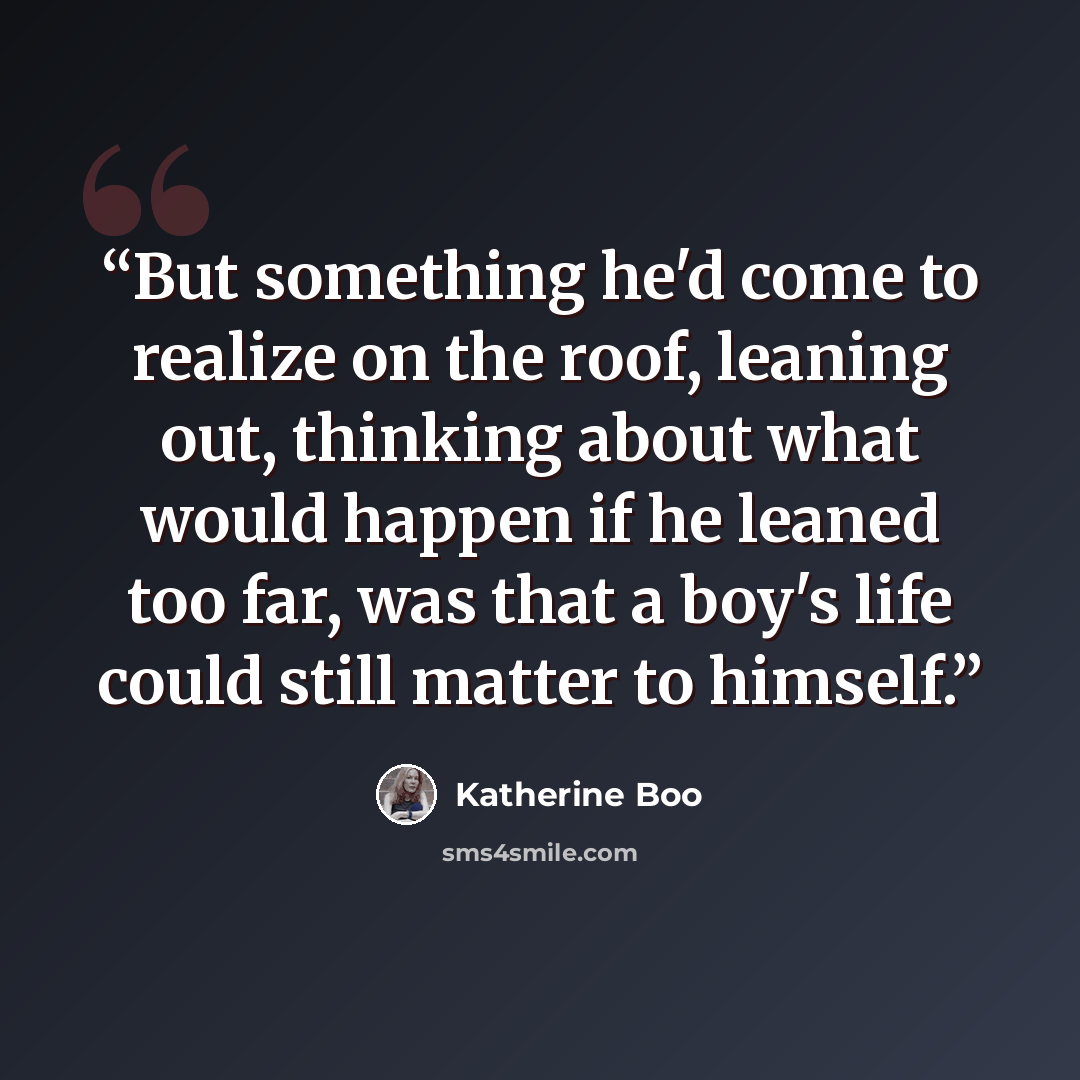“But something he'd come to realize on the roof, leaning out, thinking about what would happen if he leaned too far, was that a boy's life could still matter to himself.” quote by Katherine Boo