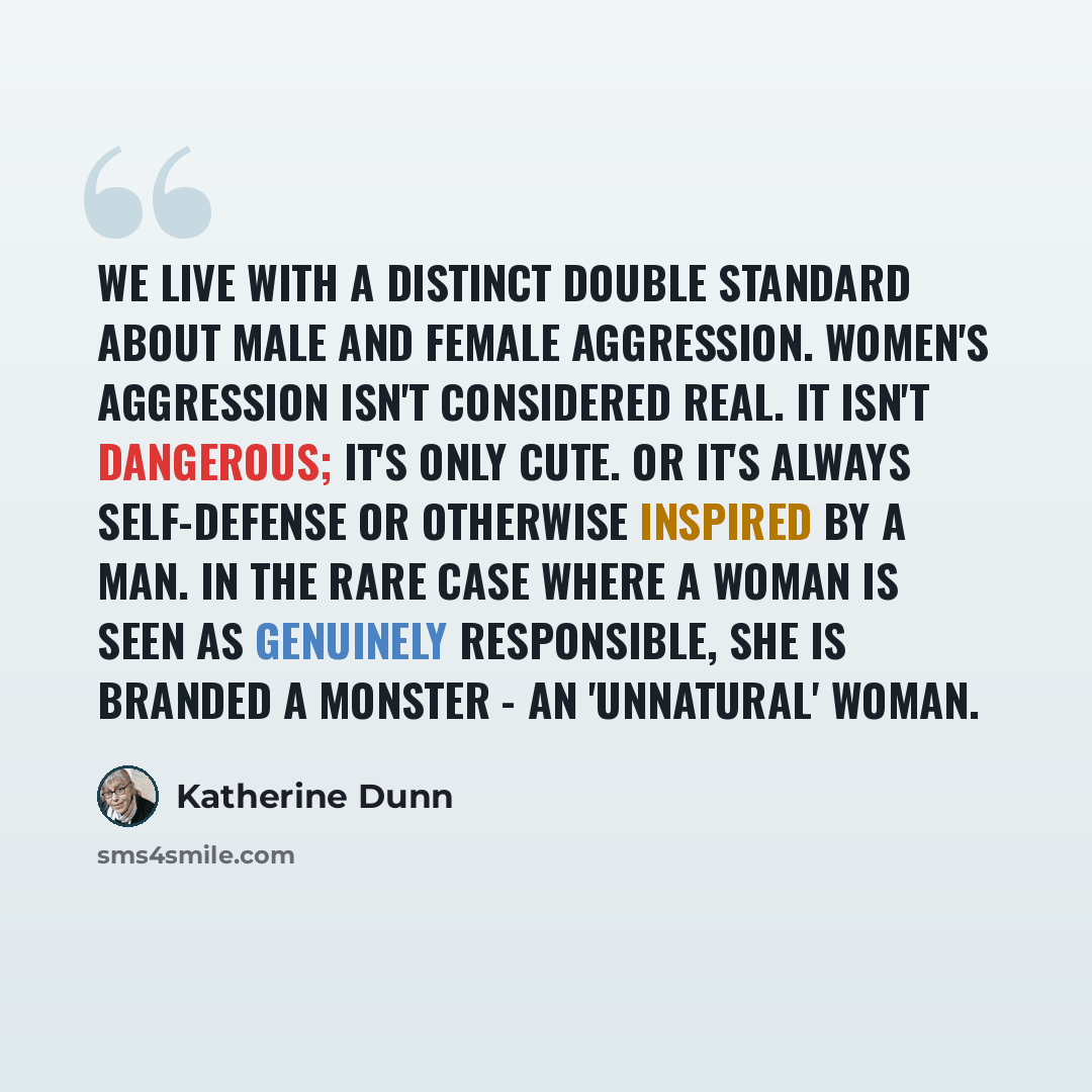“We live with a distinct double standard about male and female aggression. Women's aggression isn't considered real. It isn't dangerous; it's only cute. Or it's always self-defense or otherwise inspired by a man. In the rare case where a woman is seen as genuinely responsible, she is branded a…” quote by Katherine Dunn