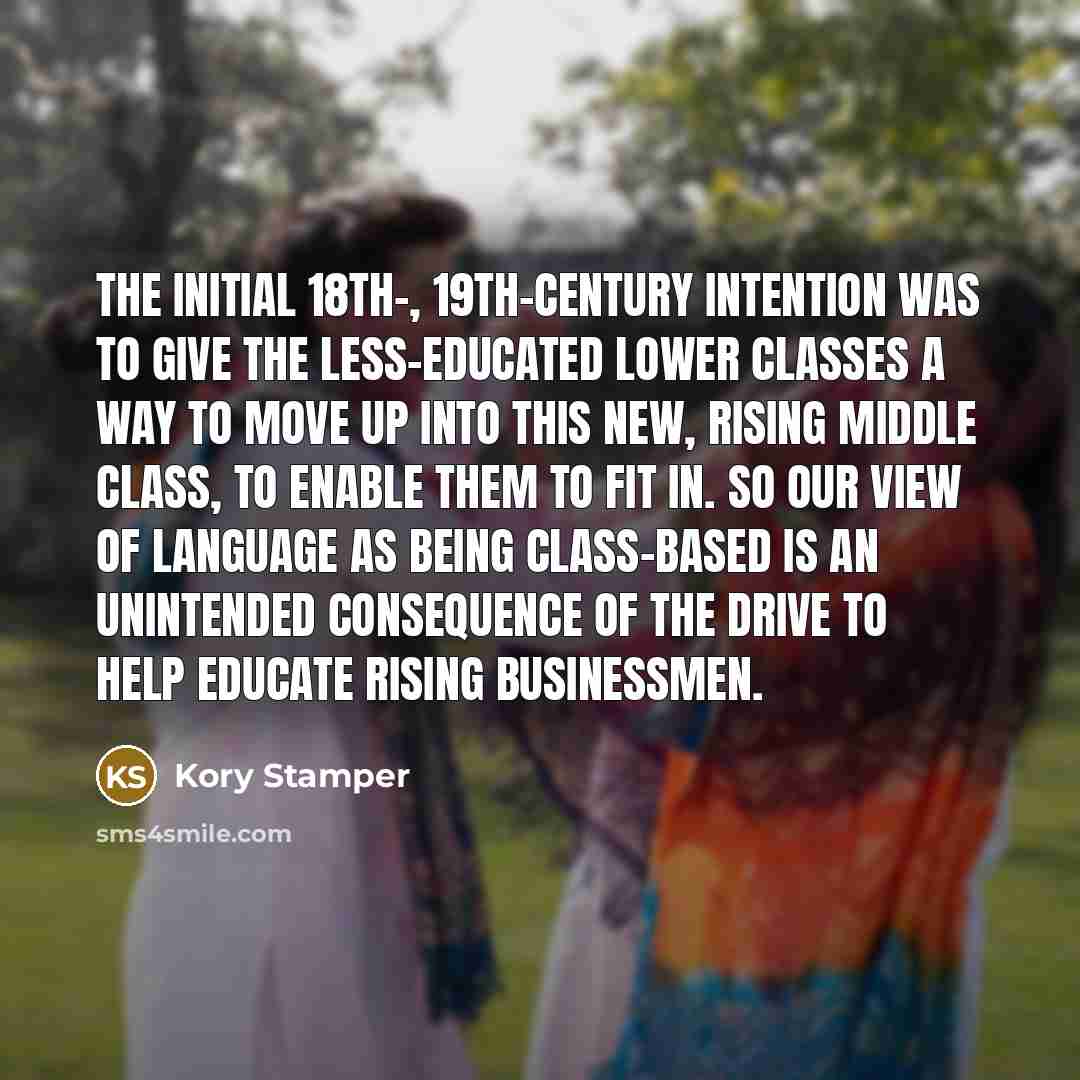“The initial 18th-, 19th-century intention was to give the less-educated lower classes a way to move up into this new, rising middle class, to enable them to fit in. So our view of language as being class-based is an unintended consequence of the drive to help educate rising businessmen.” quote by Kory Stamper