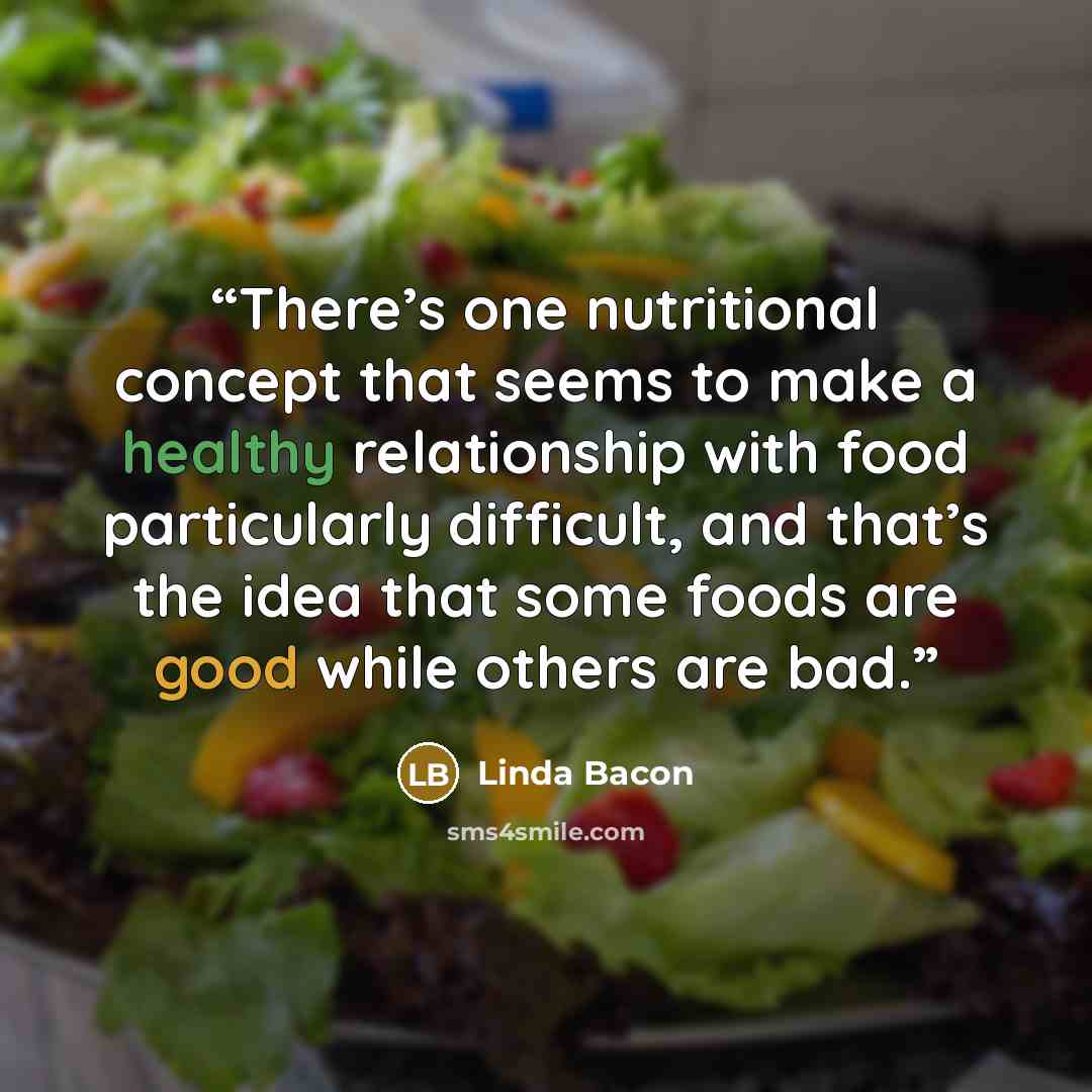 “There’s one nutritional concept that seems to make a healthy relationship with food particularly difficult, and that’s the idea that some foods are good while others are bad.” quote by Linda Bacon