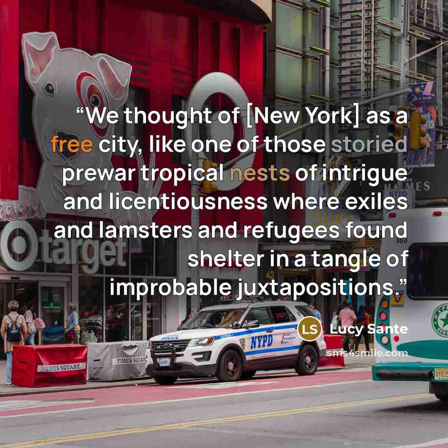 “We thought of [New York] as a free city, like one of those storied prewar tropical nests of intrigue and licentiousness where exiles and lamsters and refugees found shelter in a tangle of improbable juxtapositions.” quote by Lucy Sante