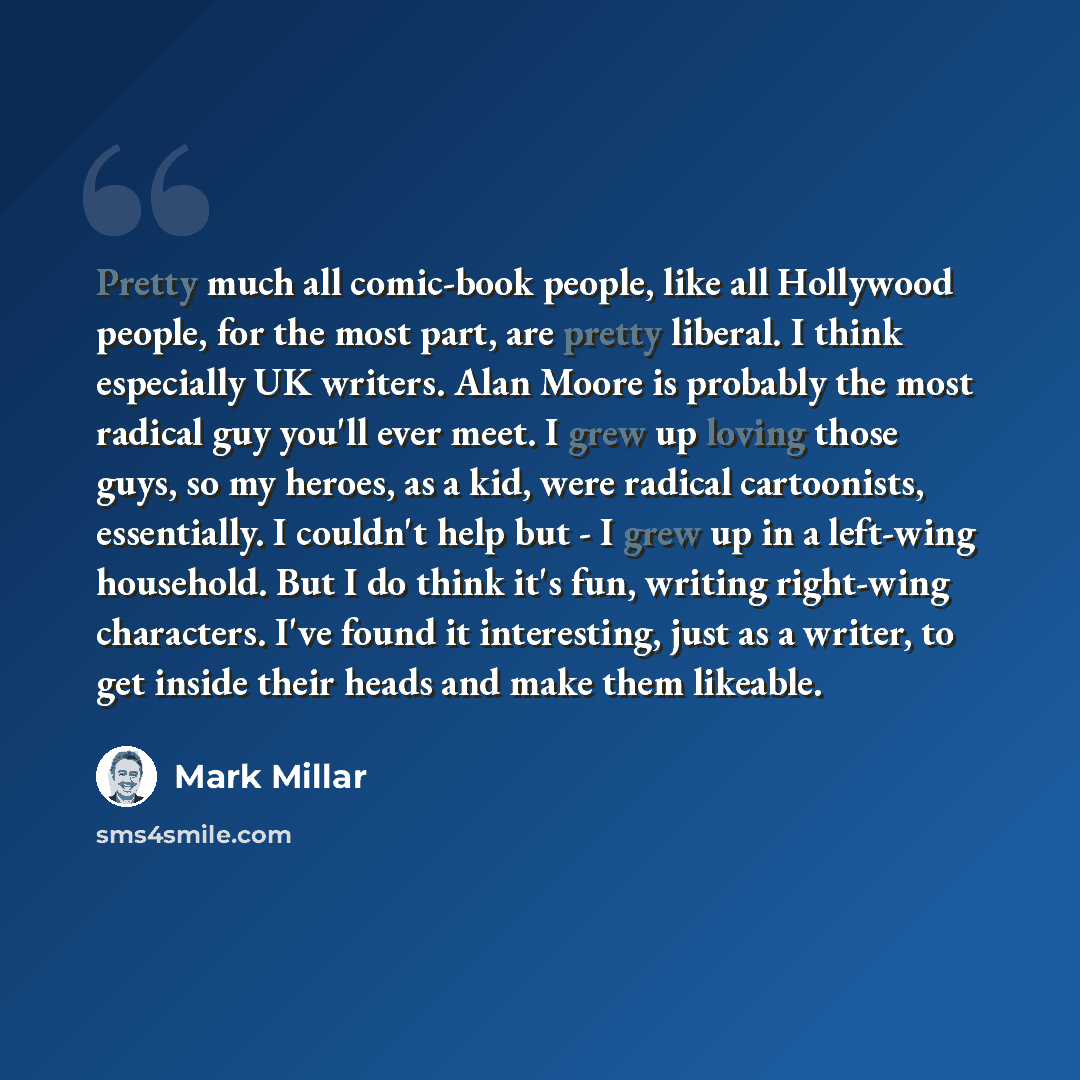 “Pretty much all comic-book people, like all Hollywood people, for the most part, are pretty liberal. I think especially UK writers. Alan Moore is probably the most radical guy you'll ever meet. I grew up loving those guys, so my heroes, as a kid, were radical cartoonists, essentially. I couldn't…” quote by Mark Millar