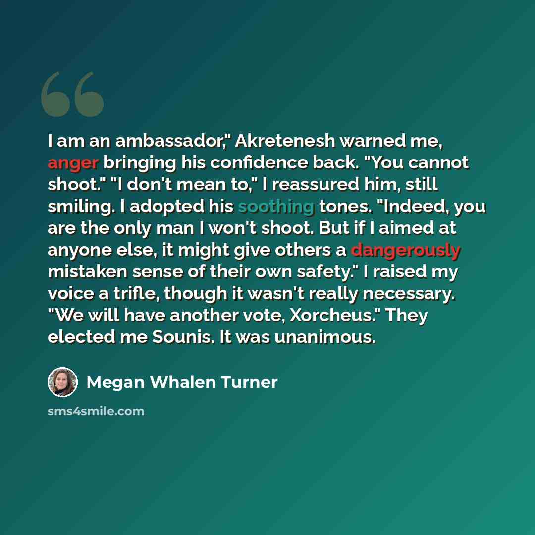 “I am an ambassador," Akretenesh warned me, anger bringing his confidence back. "You cannot shoot." "I don't mean to," I reassured him, still smiling. I adopted his soothing tones. "Indeed, you are the only man I won't shoot. But if I aimed at anyone else, it might give others a dangerously…” quote by Megan Whalen Turner