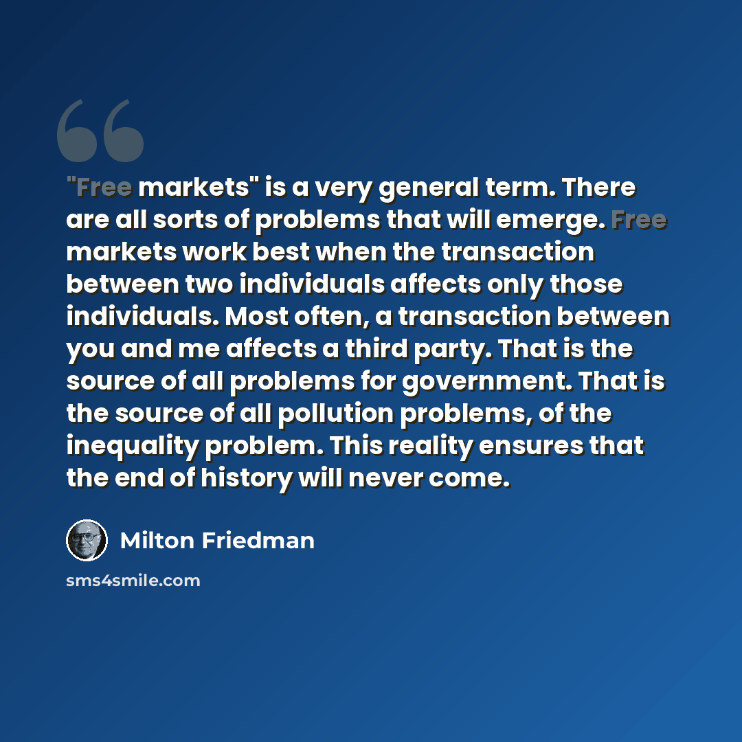 “"Free markets" is a very general term. There are all sorts of problems that will emerge. Free markets work best when the transaction between two individuals affects only those individuals. Most often, a transaction between you and me affects a third party. That is the source of all problems for…” quote by Milton Friedman