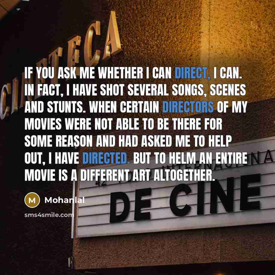 “If you ask me whether I can direct, I can. In fact, I have shot several songs, scenes and stunts. When certain directors of my movies were not able to be there for some reason and had asked me to help out, I have directed. But to helm an entire movie is a different art altogether.” quote by Mohanlal