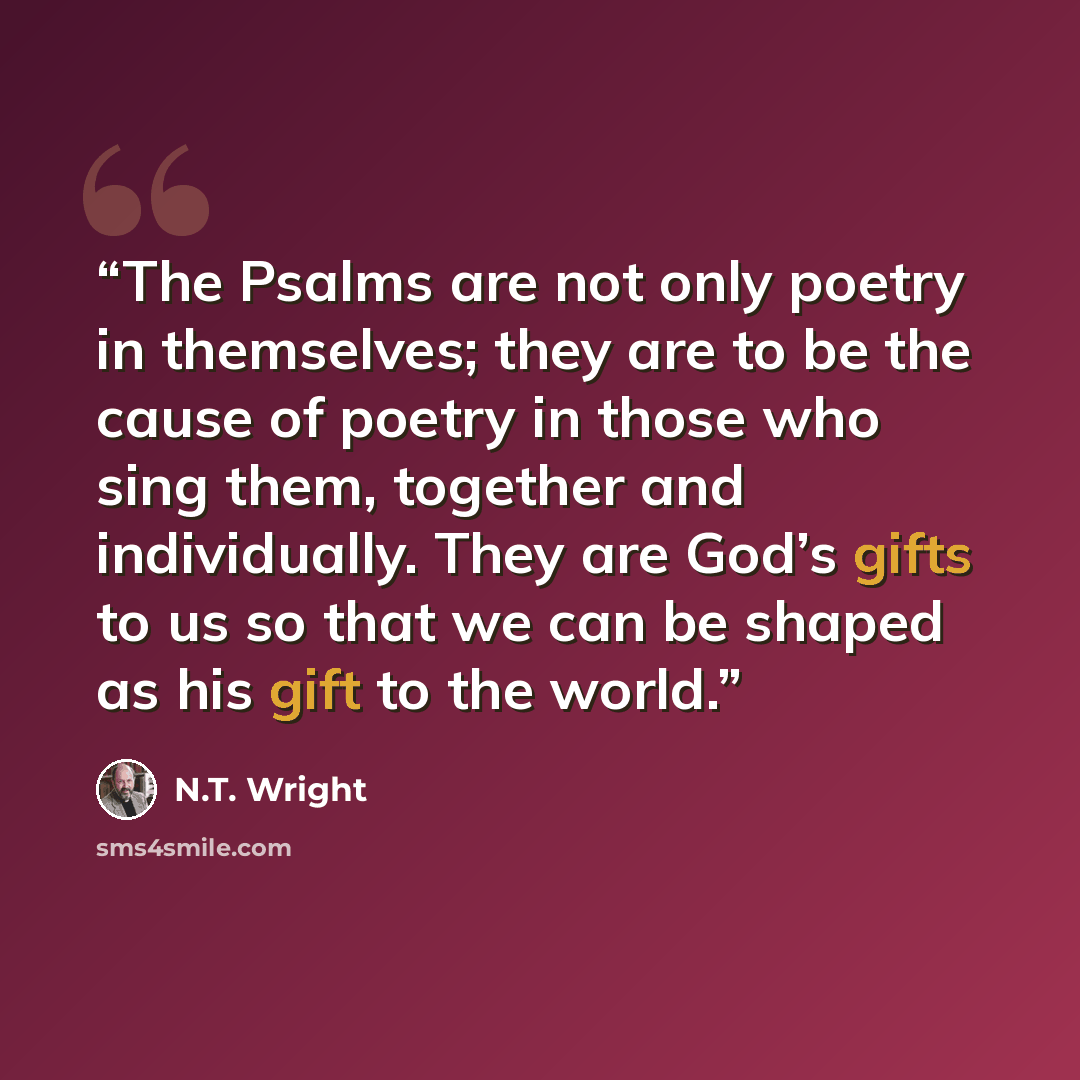 “The Psalms are not only poetry in themselves; they are to be the cause of poetry in those who sing them, together and individually. They are God’s gifts to us so that we can be shaped as his gift to the world.” quote by N.T. Wright