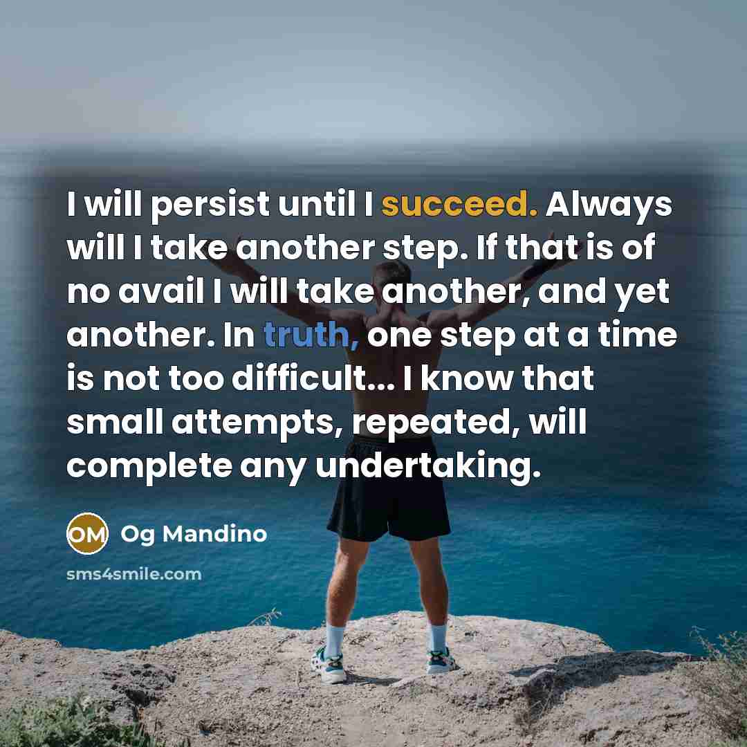 “I will persist until I succeed. Always will I take another step. If that is of no avail I will take another, and yet another. In truth, one step at a time is not too difficult... I know that small attempts, repeated, will complete any undertaking.” quote by Og Mandino