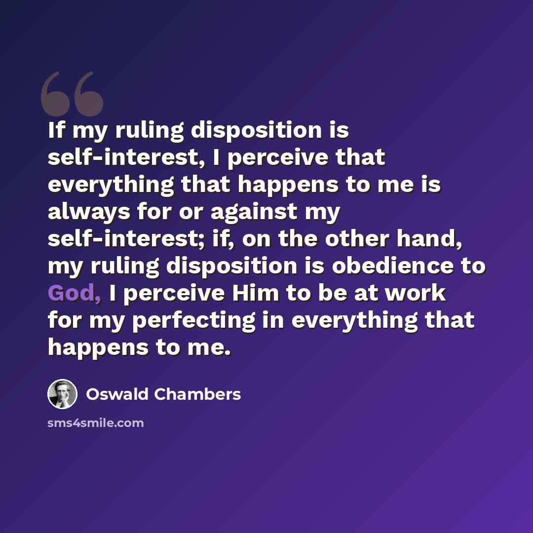 “If my ruling disposition is self-interest, I perceive that everything that happens to me is always for or against my self-interest; if, on the other hand, my ruling disposition is obedience to God, I perceive Him to be at work for my perfecting in everything that happens to me.” quote by Oswald Chambers