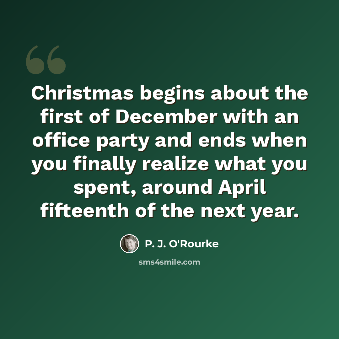 “Christmas begins about the first of December with an office party and ends when you finally realize what you spent, around April fifteenth of the next year.” quote by P. J. O'Rourke