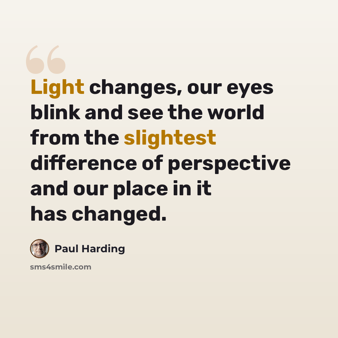 “Light changes, our eyes blink and see the world from the slightest difference of perspective and our place in it has changed.” quote by Paul Harding