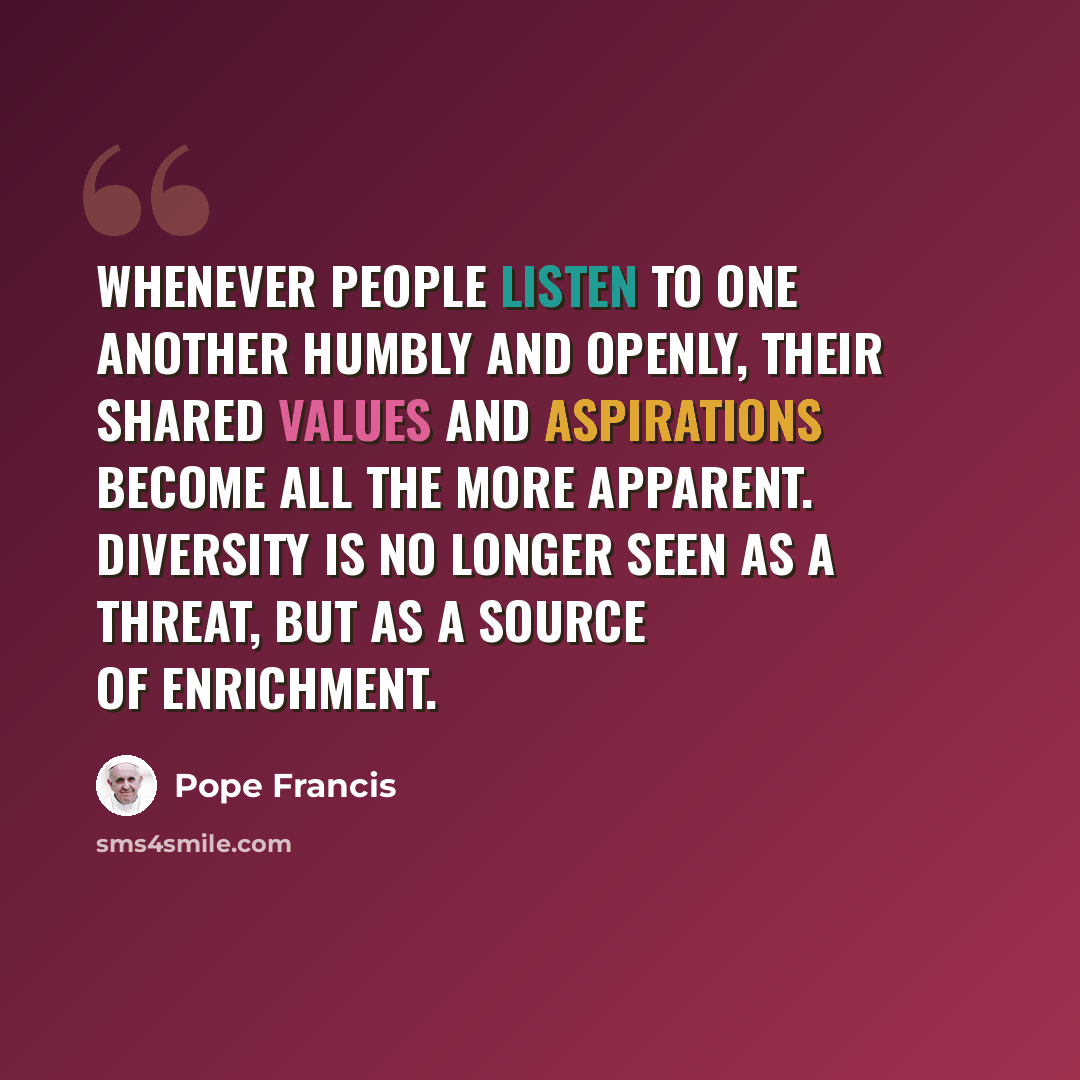 “Whenever people listen to one another humbly and openly, their shared values and aspirations become all the more apparent. Diversity is no longer seen as a threat, but as a source of enrichment.” quote by Pope Francis
