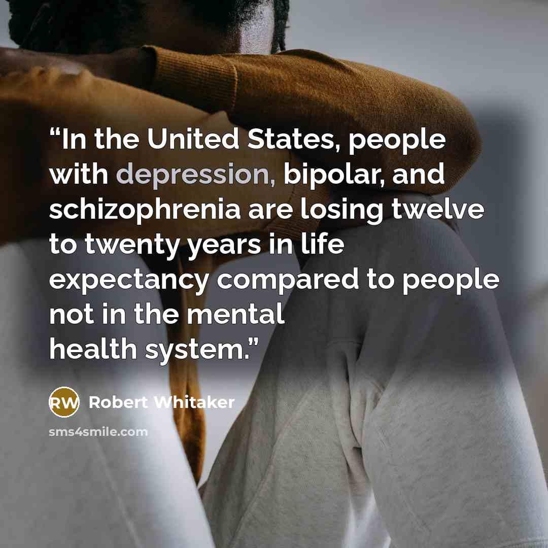 “In the United States, people with depression, bipolar, and schizophrenia are losing twelve to twenty years in life expectancy compared to people not in the mental health system.” quote by Robert Whitaker