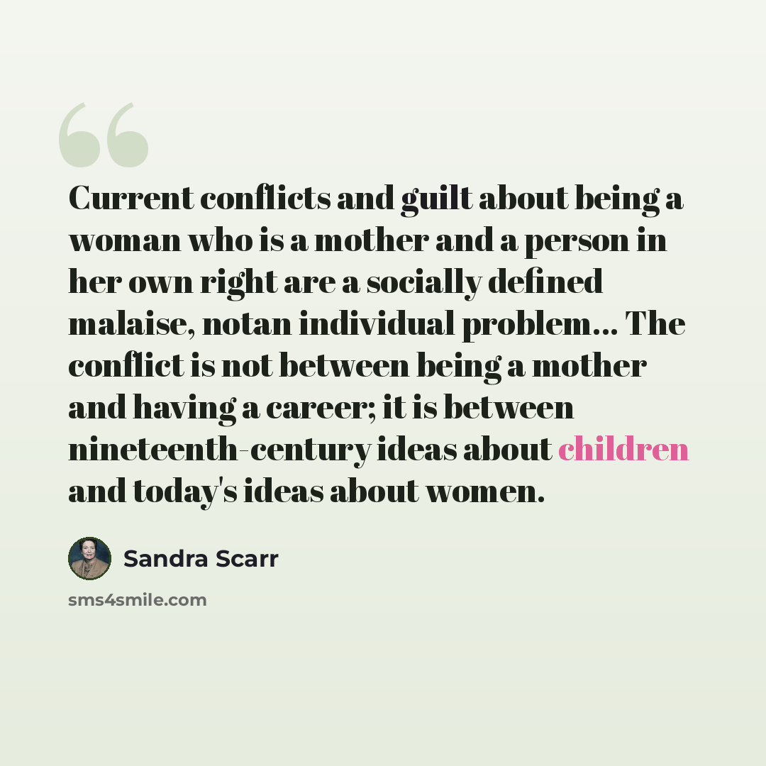 “Current conflicts and guilt about being a woman who is a mother and a person in her own right are a socially defined malaise, notan individual problem… The conflict is not between being a mother and having a career; it is between nineteenth-century ideas about children and today's ideas about women.” quote by Sandra Scarr