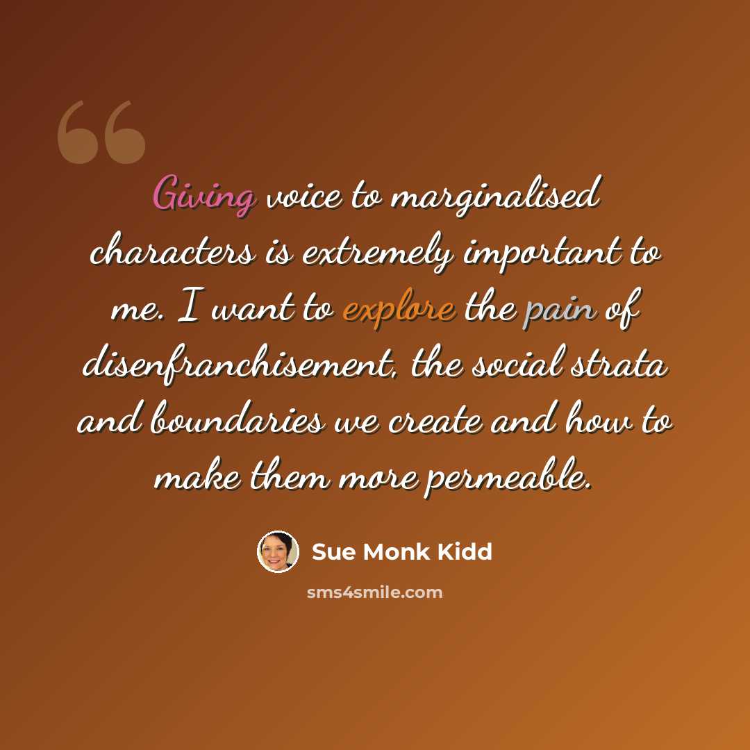 “Giving voice to marginalised characters is extremely important to me. I want to explore the pain of disenfranchisement, the social strata and boundaries we create and how to make them more permeable.” quote by Sue Monk Kidd