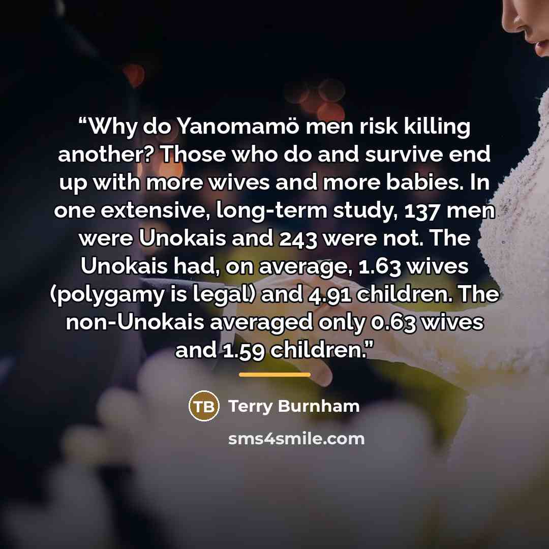 “Why do Yanomamö men risk killing another? Those who do and survive end up with more wives and more babies. In one extensive, long-term study, 137 men were Unokais and 243 were not. The Unokais had, on average, 1.63 wives (polygamy is legal) and 4.91 children. The non-Unokais averaged only 0.63…” quote by Terry Burnham