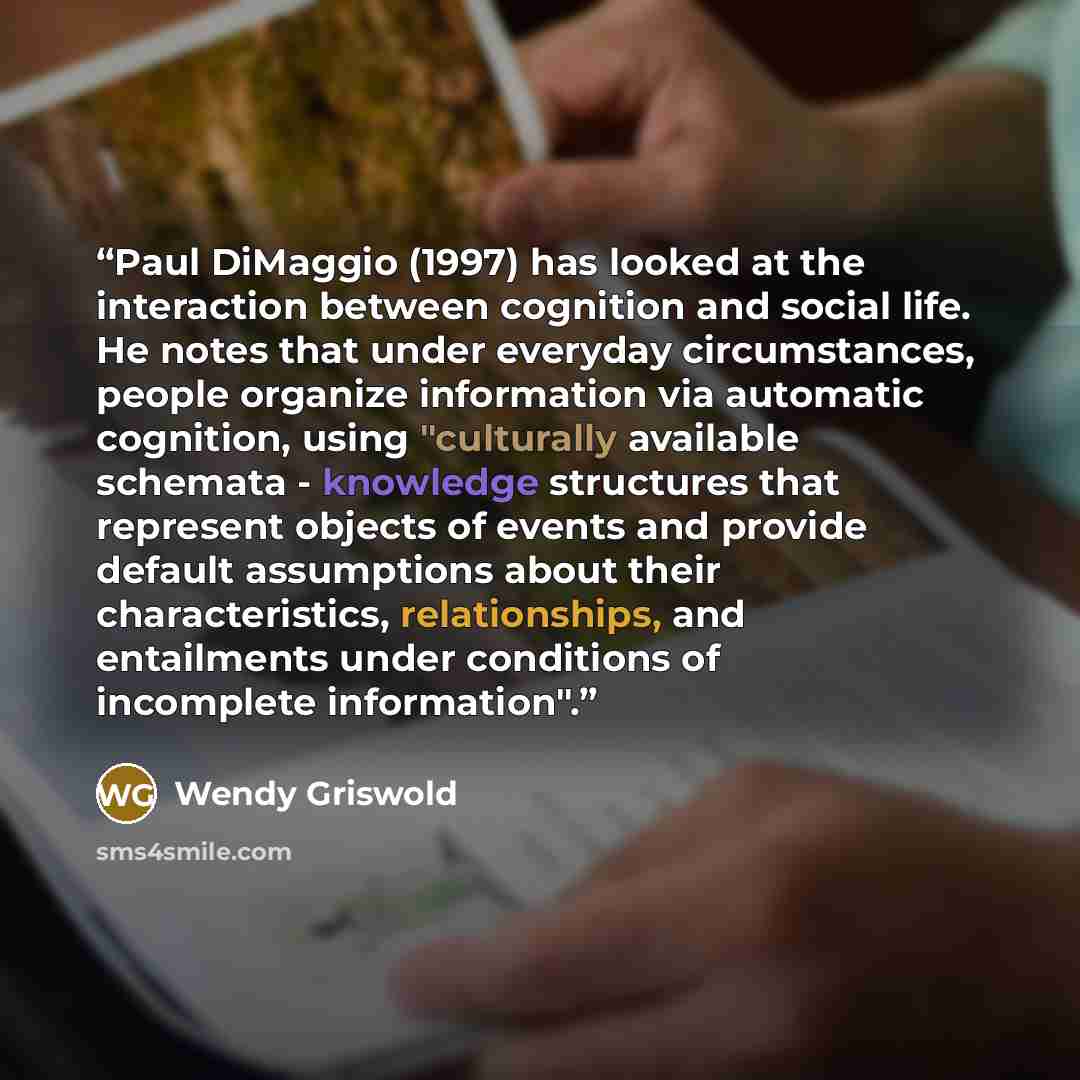“Paul DiMaggio (1997) has looked at the interaction between cognition and social life. He notes that under everyday circumstances, people organize information via automatic cognition, using "culturally available schemata - knowledge structures that represent objects of events and provide default…” quote by Wendy Griswold