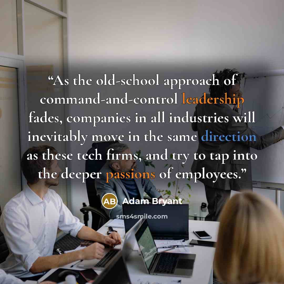“As the old-school approach of command-and-control leadership fades, companies in all industries will inevitably move in the same direction as these tech firms, and try to tap into the deeper passions of employees.” quote by Adam Bryant