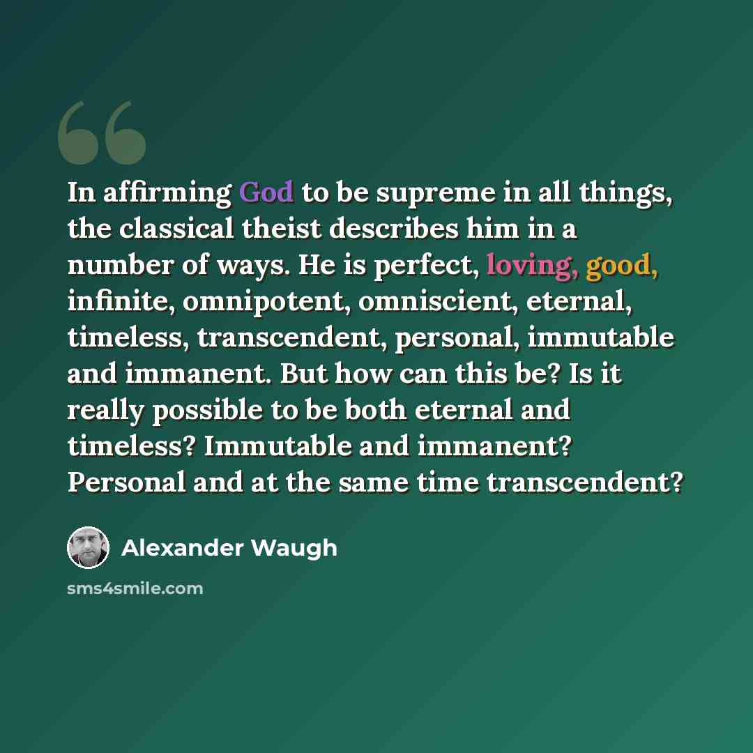 “In affirming God to be supreme in all things, the classical theist describes him in a number of ways. He is perfect, loving, good, infinite, omnipotent, omniscient, eternal, timeless, transcendent, personal, immutable and immanent. But how can this be? Is it really possible to be both eternal and…” quote by Alexander Waugh