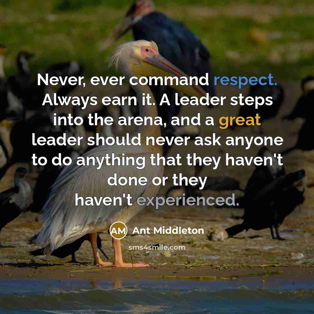 “Never, ever command respect. Always earn it. A leader steps into the arena, and a great leader should never ask anyone to do anything that they haven't done or they haven't experienced.” quote by Ant Middleton