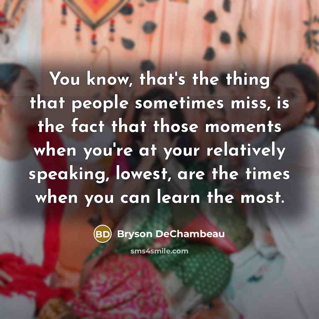 “You know, that's the thing that people sometimes miss, is the fact that those moments when you're at your relatively speaking, lowest, are the times when you can learn the most.” quote by Bryson DeChambeau