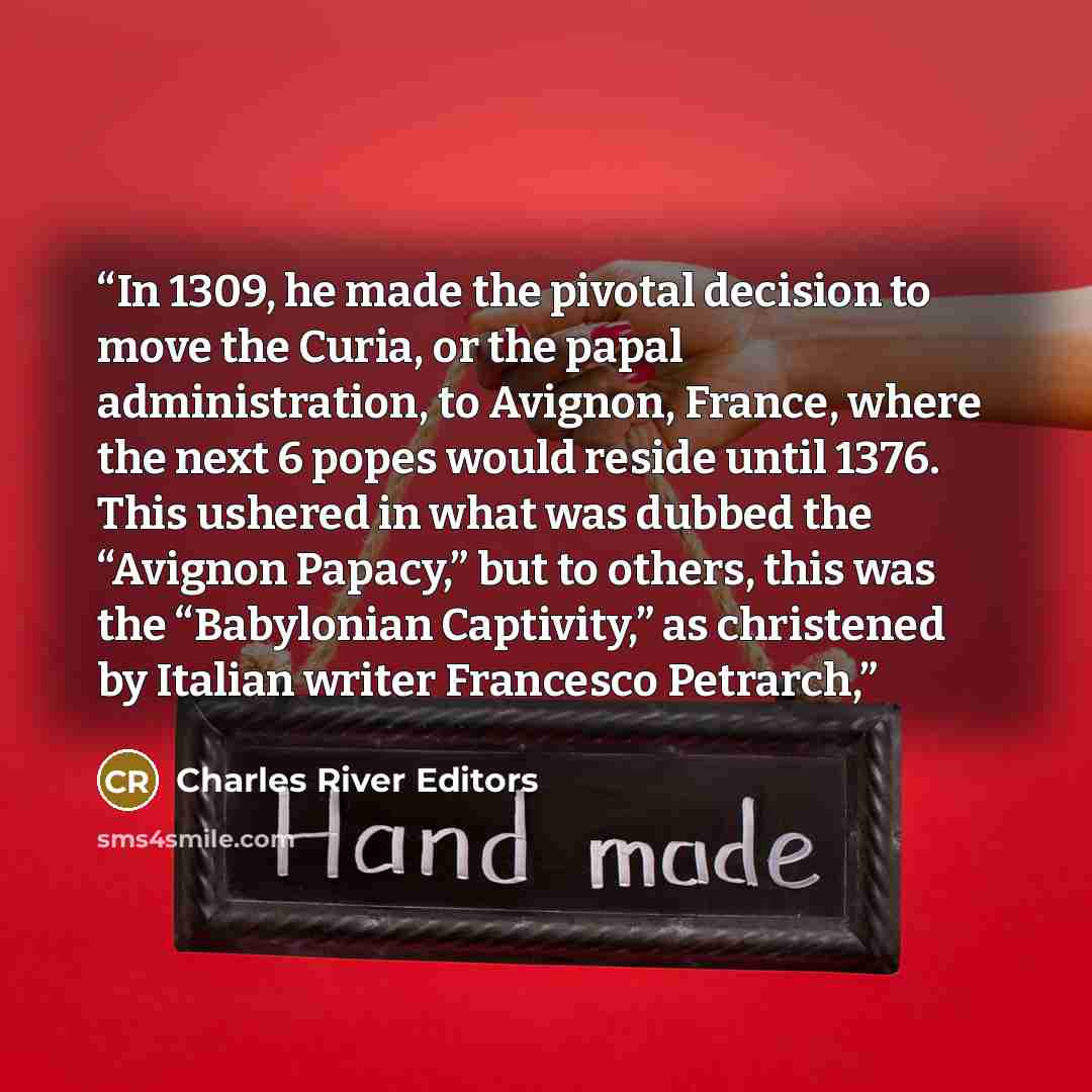 “In 1309, he made the pivotal decision to move the Curia, or the papal administration, to Avignon, France, where the next 6 popes would reside until 1376. This ushered in what was dubbed the “Avignon Papacy,” but to others, this was the “Babylonian Captivity,” as christened by Italian writer…” quote by Charles River Editors