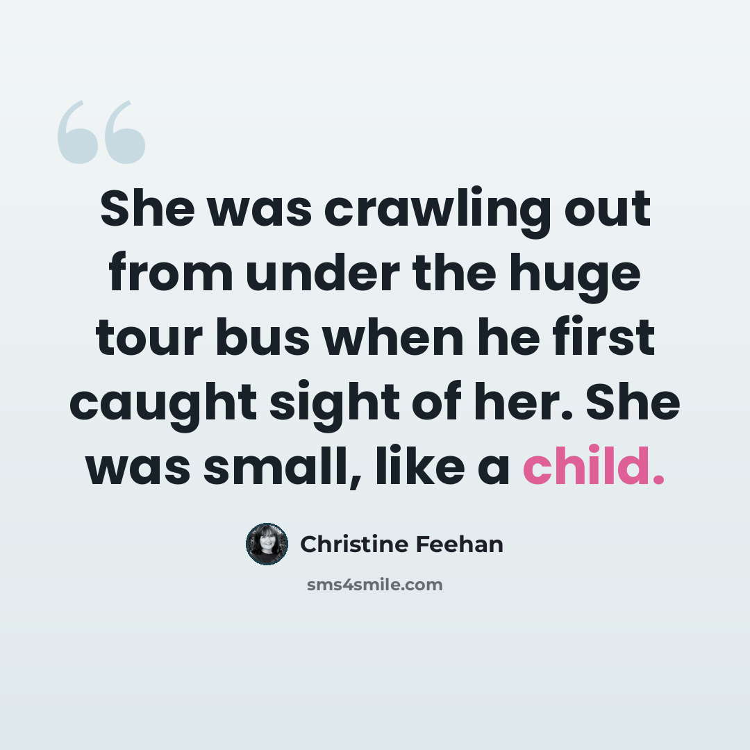 “She was crawling out from under the huge tour bus when he first caught sight of her. She was small, like a child.” quote by Christine Feehan