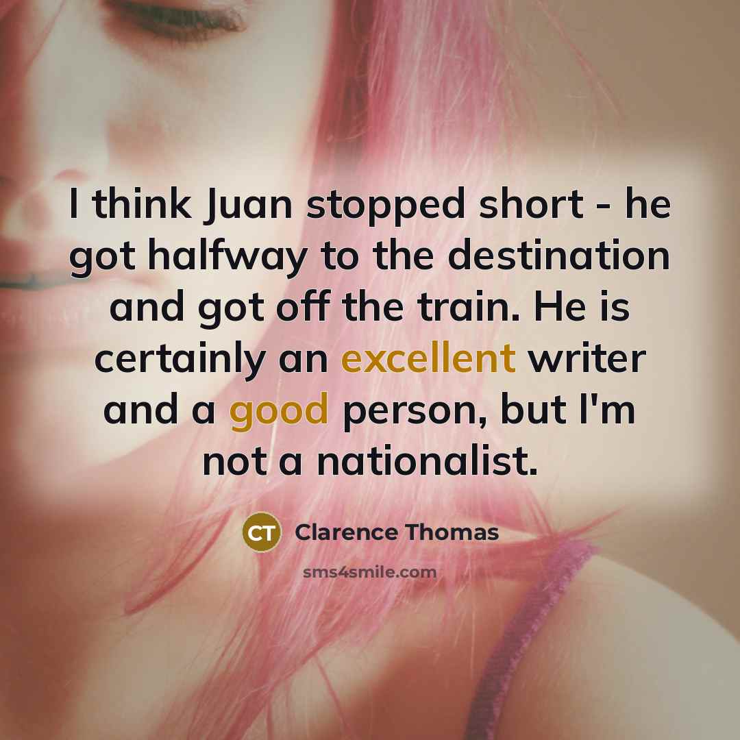 “I think Juan stopped short - he got halfway to the destination and got off the train. He is certainly an excellent writer and a good person, but I'm not a nationalist.” quote by Clarence Thomas