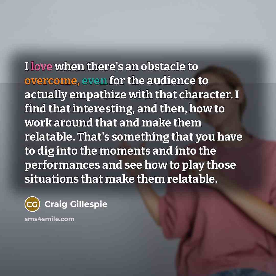 “I love when there's an obstacle to overcome, even for the audience to actually empathize with that character. I find that interesting, and then, how to work around that and make them relatable. That's something that you have to dig into the moments and into the performances and see how to play…” quote by Craig Gillespie