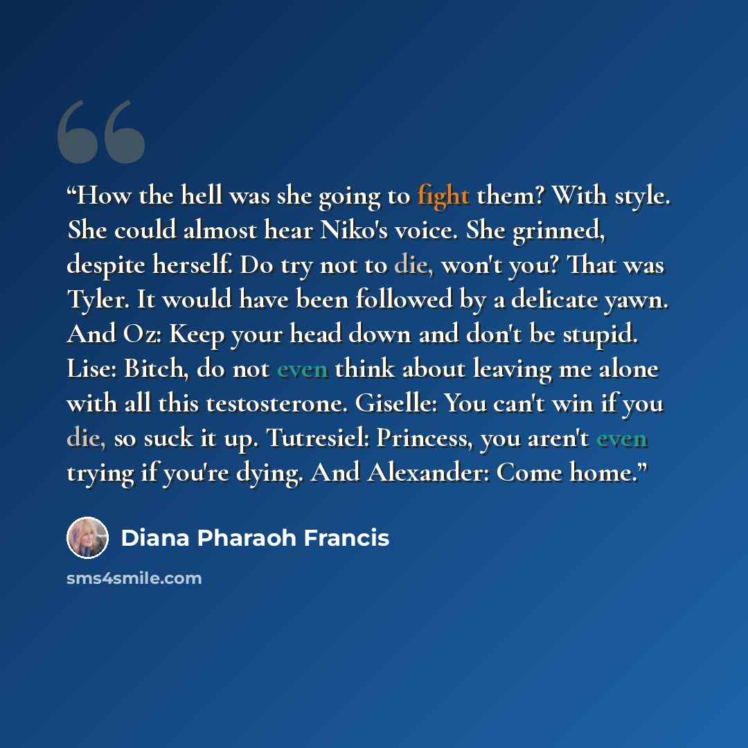 “How the hell was she going to fight them? With style. She could almost hear Niko's voice. She grinned, despite herself. Do try not to die, won't you? That was Tyler. It would have been followed by a delicate yawn. And Oz: Keep your head down and don't be stupid. Lise: Bitch, do not even think…” quote by Diana Pharaoh Francis